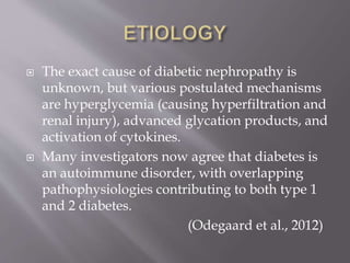  The exact cause of diabetic nephropathy is
unknown, but various postulated mechanisms
are hyperglycemia (causing hyperfiltration and
renal injury), advanced glycation products, and
activation of cytokines.
 Many investigators now agree that diabetes is
an autoimmune disorder, with overlapping
pathophysiologies contributing to both type 1
and 2 diabetes.
(Odegaard et al., 2012)
 