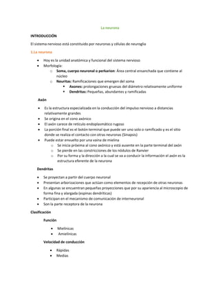 La neurona
INTRODUCCIÓN
El sistema nervioso está constituido por neuronas y células de neuroglia
1.La neurona
 Hoy es la unidad anatómica y funcional del sistema nervioso
 Morfología:
o Soma, cuerpo neuronal o perkarion: Área central ensanchada que contiene al
núcleo
o Neuritas: Ramificaciones que emergen del soma
 Axones: prolongaciones gruesas del diámetro relativamente uniforme
 Dendritas: Pequeñas, abundantes y ramificadas
Axón
 Es la estructura especializada en la conducción del impulso nervioso a distancias
relativamente grandes
 Se origina en el cono axónico
 El axón carece de retículo endoplasmático rugoso
 La porción final es el botón terminal que puede ser uno solo o ramificado y es el sitio
donde se realiza el contacto con otras neuronas (Sinapsis)
 Puede estar envuelto por una vaina de mielina
o Se inicia próxima al cono axónico y está ausente en la parte terminal del axón
o Se pierde en las constricciones de los nódulos de Ranvier
o Por su forma y la dirección a la cual se va a conducir la información el axón es la
estructura eferente de la neurona
Dendritas
 Se proyectan a partir del cuerpo neuronal
 Presentan arborizaciones que actúan como elementos de recepción de otras neuronas
 En algunas se encuentran pequeñas proyecciones que por su apariencia al microscopio de
forma fina y alargada (espinas dendríticas)
 Participan en el mecanismo de comunicación de interneuronal
 Son la parte receptora de la neurona
Clasificación
Función
 Mielínicas
 Amielínicas
Velocidad de conducción
 Rápidas
 Medias
 