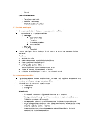  Lentas
Dirección del estímulo
 Sensitivas o aferentes
 Motoras o eferentes
 Intercelares o interneuronas
2. Células de la neuroglia
 Se encuentran tanto en el sistema nervioso central y periférico
 La guía se divide en los siguientes grupos
o Macroglía
 oligodendrocitos
 Astrocitos
 Células de schwann
 Ependimocitos
o Microglía
 Fagocitos
 Tanto la macroglía como la microglía no son capaces de producir activamente señales
eléctricas
Funciones
 Soporte mecánico
 Retiro de productos del metabolismo neuronal
 Formación de la vaina de mielina
 Amortiguador químico del ion k
 Captación de neurotransmisores como el GABA
 Aporte de algunos nutrientes para la neurona
 Guía en la migración de las neuronas durante el desarrollo
3. Transporte axoplasmático
 El paso de sustancias desde el área de síntesis, el soma, hasta las partes más distales de la
neurona, constituye el transporte axoplasmático.
 Existen 2 clases de transporte axoplasmático
o Anterógrado
o Retrógrado
Anterógrado
 Va desde el soma hacia las partes más distales de la neurona
 Los organelos celulares que contienen membranas se exportan desde el soma
 Velocidad promedio a 400 mm/día
 Los elementos transportados son las vesículas sinápticas y las mitocondrias
 Viajan componentes citosólicos como los neurofilamentos, microtúbulos, actina,
miosina, proteínas solubles y claritina
 Depende de acciones enzimáticas y puede darse independiente del soma
(Presentarse solamente en el axón)
 