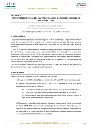 PROTOCOLO: NEUROPROTECCIÓN CON SO4Mg
PROTOCOLS DE MEDICINA FETAL I PERINATAL
BCNatal | HOSPITAL CLÍNIC- HOSPITAL SANT JOAN DE DÉU- UNIVERSITAT DE BARCELONA 1/4
PROTOCOLO:
NEUROPROTECCIÓN FETAL CON SULFATO DE MAGNESIO EN MUJERES CON RIESGO DE
PARTO PREMATURO
BCNatal | Centre de Medicina Fetal i Neonatal de Barcelona.
BCNatal | Centro de Medicina Fetal y Neonatal de Barcelona.
BCNatal | Barcelona Center for Maternal Fetal and Neonatal Medicine.
Hospital Clínic | Hospital Sant Joan de Déu | Universitat de Barcelona.
1. INTRODUCCIÓN
- La prematuridad es el principal factor de riesgo de paralisis cerebral (PC). Aproximadamente un
tercio de los casos de PC se asocian con recién nacidos prematuros. El riesgo aumenta
proporcionalmente al disminuir la edad gestacional (10% a las 28, 6% a las 29 y 1,4% a las 34
semanas).
- La PC es un trastorno permanente y no progresivo que engloba un grupo heterogéneo de trastornos
del movimiento y / o de la postura, que causan una limitación de la actividad de la persona. Los
desórdenes psicomotrices de la PC se acompañan frecuentemente de problemas sensitivos,
cognitivos, de comunicación y percepción, y en algunas ocasiones, de trastornos del comportamiento.
- Es la causa más frecuente de discapacidad crónica en la infancia con una prevalencia de
aproximadamente 2-3 por 1000 nacidos vivos.
- En recién nacidos prematuros la exposición intaútero a sulfato de magnesio ha demostrado
disminuir la incidencia y la gravedad de la parálisis cerebral.
2. INDICACIONES
Gestaciones únicas o múltiples de 24*-31,6 semanas que cumplan:
1) Riesgo de PARTO INMINENTE (en el contexto de APP y/o RPM, incompetencia cervical)
En general consideraremos como RIESGO DE PARTO INMINENTE aquel que puede
producirse en un intervalo de 4-6 horas:
1.1. Longitud cervical < 15 mm y DU regular clínica a pesar de tratamiento tocolítico.
1.2. Condiciones cervicales de parto y DU regular clínica a pesar de tocolíticos.
1.3. Condiciones de parto extremadamente avanzadas, en las que aún sin DU, el
parto puede producirse de forma imprevisible.
2) Planificación o posibilidad de finalización electiva de causa materna o fetal en menos de
24 horas (RPM, CIR, corioamnionitis, metrorragia de 3er trimestre, PE...). En caso de
gestantes con preeclampsia grave bajo tratamiento con sulfato de magnesio para prevención
de eclampsia, no se requiere aumentar la dosis de sulfato de magnesio, puesto que la pauta
de 1g/h cumple también la función de neuroprofilaxis.
 
