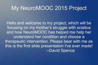 My NeuroMOOC 2015 Project
Hello and welcome to my project, which will be
focusing on my mother's struggle with sciatica
and how NeuroMOOC has helped me help her
understand her condition and choose a
therapeutic intervention. Please bear with me as
this is the first slide presentation I've ever made!
--David Spence
 