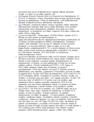 para repetir dosis tras las 24 hMonitorización Indicada Indicada Interrumpir
tocolisis si se inicia tto con sulfato magnesio ( III-
 25. Propuesta Protocolo Protocolo Reves et al Protocolo Up to DateIndicación 23 -
31+6 24- 31+6Duración 12 horas 24 horasDosis Dosis de carga: 6gr Dosis de carga:
4gr Dosis de mantenimiento: 2 Dosis de mantenimiento 1 gr/h gr/hRetratamiento
Opcional Si indicadoTocolíticos Indometacina Indometacina
 26. 5) Discusión, conclusiones.Algunos aspectos requerirían estudios adicionales:
Edad gestacional Suspender límite para su empleo Mecanismo de tto tocolítoco
funcionamiento Dosis aRetratamiento administrar Pocas dudas de su efecto
neuroprotector. La investigación en el futuro evaluación de los niños a edades más
tardías. Efectos a largo plazo.
 27. 6) Caso ClínicoNHC: XFecha ingreso: 22/9/2012 Motivo: Gestante de 25+1
derivada de centro privado por bolsa prominente en
vagina.AntecedentesPersonales:AP: hipotiroidismo.Enfermedad actual:Gestante de
25 semanas con bolsa prominente.G1A0P033 añosExploración: Normotensa,
apirética, dolor abdominal. Útero sin tono.TV: dilatación de 4cms con bolsa
prominente y se tocan pies fetales.EV: Bolsa en vagina, no se ve salir
líquido.Pruebas complementariasECO TV: se observa dilatación de 36mm con pies
fetales en final de polo de bolsa que sobrepasa limite cervical.ECO TA: pelviana,
LF y MF positivos, biometría: 24+6 .PFE de 900 , LA normal.Juicio
Clínico.Incompetencia cervical.
 28. 6) Caso ClínicoPlan de actuación.Se habla con UCI neonatal, comentan que no
hay hueco en previsión de parto inminente.Tras sopesar riesgos y beneficios de un
traslado en estas condiciones se pospone traslado, iniciandoprotocolo de
neuroprotección y Celestone, así como antibioterapia de bolsa rota. Se cursan
analíticas ycultivos. Posición trendelemburg.22/9/2012. 12:55, ingresa en
UVE.13:00Se administra primera dosis de celestone .LF positivos
aproximadamente 145 lat /min. Dejamos toco para C/C. Iniciamos protocolo
antibióticabolsa rota( ampicilina y gentamicina c/6 horas)Inicio protocolo de sulfato
de magnesio.Dosis de carga 13:40. Dosis de mantenimiento 14:20. Control TA, FC,
sat O2. controlamos diuresis. Nosondaje.C/C es positivo, iniciamos tocolisis con
Atosibán. 14: 30 primer paso, bolo inicial. 14:31 segundo paso:ritmo: 24 ml/h.17:30
tercer paso: ritmo a 8 ml/h.20:10, C/C positivo pese a tto tocolitico, igual
exploración.Criterios analíticos de posible coriamnionitis PCR: 38.3, leu
aumentados, pero ante el buen estadogeneral materno y la ausencia de criterios
clínicos de coriamnionitis se decide continuar con la tocolisiscon atosibán.
 29. 23/9/2012. 1:30. PCR: 44 ( en aumento). Leu: 23500 DU regular que no se
consigue frenar. Juicio clínico: Sospecha de coriamnionitis en gestante de 25
semanas. Se retira tto tocolitico. Se dejara evolucionar. Se suspende
neuroprotección con sulfato de magnesio. 3:15 pasa a paritorio, en dilatación
completa y membranas integras. Se administra sedación en paritorio ( propofol+
sevofluorano). Amniorrexis intraparto, LA: claro y no maloliente. Parto en podálica.
Nace feto mujer viva a las 2:50. Apgar 7/8 ( IOT a los 5 min), sale intubada de
paritorio con neonatólogos y se traslada a UCI neonatal. Extracción manual de
placenta por rotura de cordón. Se toman muestras para cultivo y se remite placenta a
AP. La puérpera pasa a URPA, donde permanece1 hora. Durante su ingreso
permanece estable hemodinámicamente, eupneica y afebril. Pasa a Planta.
 