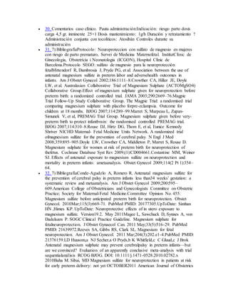  30. Comentarios caso clínico. Pauta administración:Indicación: riesgo parto dosis
carga 4,5 gr. inminente 25+1 Dosis mantenimiento: 1g/h Duración y retratamiento ?
Administración conjunta con tocolíticos: Atosibán Controles durante su
administración
 31. 7) BibliografíaProtocolo: Neuroproteccion con sulfato de magnesio en mujeres
con riesgo de parto prematuro, Servei de Medicina Maternofetal. InstitutClínic de
Ginecologia, Obstetrícia i Neonatologia (ICGON), Hospital Clínic de
Barcelona.Protocolo SEGO: sulfato de magnesio para la neuroprotección
fetalMittendorf R, Dambrosia J, Pryde PG, et al. Association between the use of
antenatal magnesium sulfate in preterm labor and adversehealth outcomes in
infants. Am J Obstet Gynecol 2002;186:1111–8.Crowther CA, Hiller JE, Doyle
LW, et al. Australasian Collaborative Trial of Magnesium Sulphate (ACTOMgSO4)
Collaborative Group.Effect of magnesium sulphate given for neuroprotection before
preterm birth: a randomized controlled trial. JAMA 2003;290:2669–76.Magpie
Trial Follow-Up Study Collaborative Group. The Magpie Trial: a randomised trial
comparing magnesium sulphate with placebo forpre-eclampsia. Outcome for
children at 18 months. BJOG 2007;114:289–99.Marret S, Marpeau L, Zupan-
Simunek V, et al, PREMAG Trial Group. Magnesium sulphate given before very-
preterm birth to protect infantbrain: the randomised controlled PREMAG trial.
BJOG 2007;114:310–8.Rouse DJ, Hirtz DG, Thom E, et al, Eunice Kennedy
Shriver NICHD Maternal- Fetal Medicine Units Network. A randomized trial
ofmagnesium sulfate for the prevention of cerebral palsy. N Engl J Med
2008;359:895–905.Doyle LW, Crowther CA, Middleton P, Marret S, Rouse D.
Magnesium sulphate for women at risk of preterm birth for neuroprotection of
thefetus. Cochrane Database Syst Rev 2009;(1):CD004661.Costantine MM, Weiner
SJ. Effects of antenatal exposure to magnesium sulfate on neuroprotection and
mortality in preterm infants: ametaanalysis. Obstet Gynecol 2009;114(2 Pt 1):354–
64.
 32. 7) BibliografíaConde-Agudelo A, Romero R. Antenatal magnesium sulfate for
the prevention of cerebral palsy in preterm infants less than34 weeks’ gestation: a
systematic review and metaanalysis. Am J Obstet Gynecol 2009;200:595–
609.American College of Obstetricians and Gynecologists Committee on Obstetric
Practice; Society for Maternal-Fetal Medicine.Committee Opinion No. 455:
Magnesium sulfate before anticipated preterm birth for neuroprotection. Obstet
Gynecol. 2010Mar;115(3):669-71. PubMed PMID: 20177305.UpToDate: Simhan
HN ,Himes KP. UpToDate: Neuroprotective effects of in utero exposure to
magnesium sulfate. Version19.2. May 2011Magee L, Sawchuck D, Synnes A, von
Dadelszen P. SOGC Clinical Practice Guideline. Magnesium sulphate for
fetalneuroprotection. J Obstet Gynaecol Can. 2011 May;33(5):516-29. PubMed
PMID: 21639972.Reeves SA, Gibbs RS, Clark SL. Magnesium for fetal
neuroprotection. Am J Obstet Gynecol. 2011 Mar;204(3):202.e1-4.PubMed PMID:
21376159.LD Huusom,a NJ Secher,a O Pryds,b K Whitfield,c C Gluud,c J Brok
Antenatal magnesium sulphate may prevent cerebralpalsy in preterm infants—but
are we convinced? Evaluation of an apparently conclusive meta-analysis with trial
sequentialanálisis RCOG BJOG. DOI: 10.1111/j.1471-0528.2010.02782.x
2010Baha M. Sibai, MD Magnesium sulfate for neuroprotection in patients at risk
for early preterm delivery: not yet OCTOBER2011 American Journal of Obstetrics
 