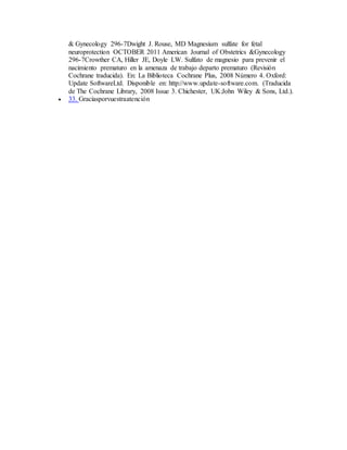 & Gynecology 296-7Dwight J. Rouse, MD Magnesium sulfate for fetal
neuroprotection OCTOBER 2011 American Journal of Obstetrics &Gynecology
296-7Crowther CA, Hiller JE, Doyle LW. Sulfato de magnesio para prevenir el
nacimiento prematuro en la amenaza de trabajo departo prematuro (Revisión
Cochrane traducida). En: La Biblioteca Cochrane Plus, 2008 Número 4. Oxford:
Update SoftwareLtd. Disponible en: http://www.update-software.com. (Traducida
de The Cochrane Library, 2008 Issue 3. Chichester, UK:John Wiley & Sons, Ltd.).
 33. Graciasporvuestraatención
 