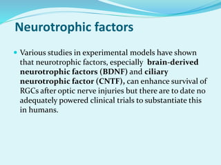 Neurotrophic factors
 Various studies in experimental models have shown
that neurotrophic factors, especially brain-derived
neurotrophic factors (BDNF) and ciliary
neurotrophic factor (CNTF), can enhance survival of
RGCs after optic nerve injuries but there are to date no
adequately powered clinical trials to substantiate this
in humans.
 