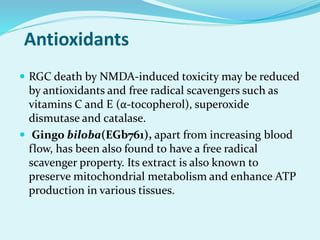 Antioxidants
 RGC death by NMDA-induced toxicity may be reduced
by antioxidants and free radical scavengers such as
vitamins C and E (α-tocopherol), superoxide
dismutase and catalase.
 Gingo biloba(EGb761), apart from increasing blood
flow, has been also found to have a free radical
scavenger property. Its extract is also known to
preserve mitochondrial metabolism and enhance ATP
production in various tissues.
 