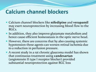 Calcium channel blockers
 Calcium channel blockers like nifedipine and verapamil
may exert neuroprotection by increasing blood flow to the
RGCs.
 In addition, they also improve glutamate metabolism and
hence cause efficient homeostasis in the optic nerve head.
 However, there are concerns that by also causing systemic
hypotension these agents can worsen retinal ischemia due
to a reduction in perfusion pressure.
 A recent study in a rat chronic glaucoma model has shown
that continuous treatment using candesartan
(angiotensin II type I receptor blocker) provided
substantial neuroprotection against RGC loss
 