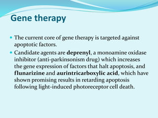 Gene therapy
 The current core of gene therapy is targeted against
apoptotic factors.
 Candidate agents are deprenyl, a monoamine oxidase
inhibitor (anti-parkinsonism drug) which increases
the gene expression of factors that halt apoptosis, and
flunarizine and aurintricarboxylic acid, which have
shown promising results in retarding apoptosis
following light-induced photoreceptor cell death.
 