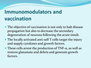 Immunomodulators and
vaccination
 The objective of vaccination is not only to halt disease
propagation but also to decrease the secondary
degeneration of neurons following the acute insult.
 The locally activated anti-self T cells target the injury
and supply cytokines and growth factors.
 These cells arrest the production of TNF-α, as well as
remove glutamate and debris and generate growth
factors.
 