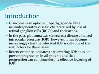 Introduction
 Glaucoma is an optic neuropathy, specifically a
neurodegenerative disease characterized by loss of
retinal ganglion cells (RGCs) and their axons.
 In the past, glaucoma was viewed as a disease of raised
intraocular pressure (IOP); however, it has become
increasingly clear that elevated IOP is only one of the
risk factors for this disease.
 Recent evidence indicates that lowering IOP does not
prevent progression in all patients and that
progression can continue despite effective lowering of
IOP.
 