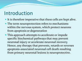 Introduction
 It is therefore imperative that these cells are kept alive.
 The term neuroprotection refers to mechanisms
within the nervous system, which protect neurons
from apoptosis or degeneration
 This approach attempts to accelerate or impede
specific biochemical pathways that may prevent
neuronal injury or accelerate neuronal recovery.
Hence, any therapy that prevents, retards or reverses
apoptosis-associated neuronal cell death resulting
from primary neuronal lesions is neuroprotective.
 