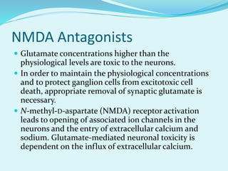 NMDA Antagonists
 Glutamate concentrations higher than the
physiological levels are toxic to the neurons.
 In order to maintain the physiological concentrations
and to protect ganglion cells from excitotoxic cell
death, appropriate removal of synaptic glutamate is
necessary.
 N-methyl-D-aspartate (NMDA) receptor activation
leads to opening of associated ion channels in the
neurons and the entry of extracellular calcium and
sodium. Glutamate-mediated neuronal toxicity is
dependent on the influx of extracellular calcium.
 