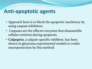 Anti-apoptotic agents
 Approach here is to block the apoptotic machinery by
using caspase inhibitors.
 Caspases are the effector enzymes that disassemble
cellular contents during apoptosis.
 Calpeptin, a calpain-specific inhibitor, has been
shown in glaucoma experimental models to confer
neuroprotection by this method.
 