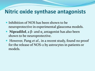 Nitric oxide synthase antagonists
 Inhibition of NOS has been shown to be
neuroprotective in experimental glaucoma models.
 Nipradilol, a β- and α1 antagonist has also been
shown to be neuroprotective.
 However, Pang et al., in a recent study, found no proof
for the release of NOS-2 by astrocytes in patients or
models.
 