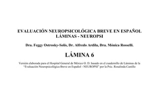 EVALUACIÓN NEUROPSICOLÓGICA BREVE EN ESPAÑOL
LÁMINAS - NEUROPSI
Dra. Feggy Ostrosky-Solís, Dr. Alfredo Ardila, Dra. Mónica Rosselli.
LÁMINA 6
Versión elaborada para el Hospital General de México O. D. basado en el cuadernillo de Láminas de la
“Evaluación Neuropsicológica Breve en Español - NEUROPSI” por la Psic. Rosalinda Castillo
 