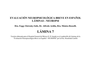 EVALUACIÓN NEUROPSICOLÓGICA BREVE EN ESPAÑOL
LÁMINAS - NEUROPSI
Dra. Feggy Ostrosky-Solís, Dr. Alfredo Ardila, Dra. Mónica Rosselli.
LÁMINA 7
Versión elaborada para el Hospital General de México O. D. basado en el cuadernillo de Láminas de la
“Evaluación Neuropsicológica Breve en Español - NEUROPSI” por la Psic. Rosalinda Castillo
 
