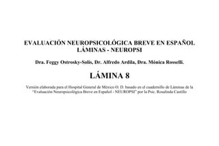 EVALUACIÓN NEUROPSICOLÓGICA BREVE EN ESPAÑOL
LÁMINAS - NEUROPSI
Dra. Feggy Ostrosky-Solís, Dr. Alfredo Ardila, Dra. Mónica Rosselli.
LÁMINA 8
Versión elaborada para el Hospital General de México O. D. basado en el cuadernillo de Láminas de la
“Evaluación Neuropsicológica Breve en Español - NEUROPSI” por la Psic. Rosalinda Castillo
 