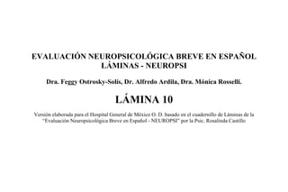EVALUACIÓN NEUROPSICOLÓGICA BREVE EN ESPAÑOL
LÁMINAS - NEUROPSI
Dra. Feggy Ostrosky-Solís, Dr. Alfredo Ardila, Dra. Mónica Rosselli.
LÁMINA 10
Versión elaborada para el Hospital General de México O. D. basado en el cuadernillo de Láminas de la
“Evaluación Neuropsicológica Breve en Español - NEUROPSI” por la Psic. Rosalinda Castillo
 