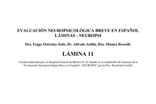 EVALUACIÓN NEUROPSICOLÓGICA BREVE EN ESPAÑOL
LÁMINAS - NEUROPSI
Dra. Feggy Ostrosky-Solís, Dr. Alfredo Ardila, Dra. Mónica Rosselli.
LÁMINA 11
Versión elaborada para el Hospital General de México O. D. basado en el cuadernillo de Láminas de la
“Evaluación Neuropsicológica Breve en Español - NEUROPSI” por la Psic. Rosalinda Castillo
 