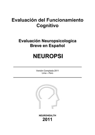Evaluación del Funcionamiento
Cognitivo
E
Ev
va
al
lu
ua
ac
ci
ió
ón
n N
Ne
eu
ur
ro
op
ps
si
ic
co
ol
lo
og
gi
ic
ca
a
B
Br
re
ev
ve
e e
en
n E
Es
sp
pa
añ
ño
ol
l
N
NE
EU
UR
RO
OP
PS
SI
I
Versión Compilada 2011
Lima – Perú
NEUROHEALTH
2011
 