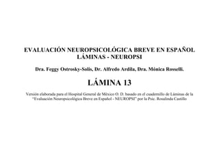 EVALUACIÓN NEUROPSICOLÓGICA BREVE EN ESPAÑOL
LÁMINAS - NEUROPSI
Dra. Feggy Ostrosky-Solís, Dr. Alfredo Ardila, Dra. Mónica Rosselli.
LÁMINA 13
Versión elaborada para el Hospital General de México O. D. basado en el cuadernillo de Láminas de la
“Evaluación Neuropsicológica Breve en Español - NEUROPSI” por la Psic. Rosalinda Castillo
 