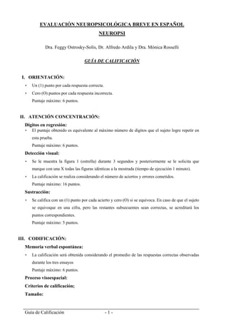 Guía de Calificación - 1 -
EVALUACIÓN NEUROPSICOLÓGICA BREVE EN ESPAÑOL
NEUROPSI
Dra. Feggy Ostrosky-Solís, Dr. Alfredo Ardila y Dra. Mónica Rosselli
GUÍA DE CALIFICACIÓN
I. ORIENTACIÓN:
 Un (1) punto por cada respuesta correcta.
 Cero (O) puntos por cada respuesta incorrecta.
Puntaje máximo: 6 puntos.
II. ATENCIÓN CONCENTRACIÓN:
Dígitos en regresión:
 El puntaje obtenido es equivalente al máximo número de dígitos que el sujeto logre repetir en
esta prueba.
Puntaje máximo: 6 puntos.
Detección visual:
 Se le muestra la figura 1 (estrella) durante 3 segundos y posteriormente se le solicita que
marque con una X todas las figuras idénticas a la mostrada (tiempo de ejecución 1 minuto).
 La calificación se realiza considerando el número de aciertos y errores cometidos.
Puntaje máximo: 16 puntos.
Sustracción:
 Se califica con un (1) punto por cada acierto y cero (O) si se equivoca. En caso de que el sujeto
se equivoque en una cifra, pero las restantes subsecuentes sean correctas, se acreditará los
puntos correspondientes.
Puntaje máximo: 5 puntos.
III. CODIFICACIÓN:
Memoria verbal espontánea:
 La calificación será obtenida considerando el promedio de las respuestas correctas observadas
durante los tres ensayos
Puntaje máximo: 6 puntos.
Proceso visoespacial:
Criterios de calificación;
Tamaño:
 