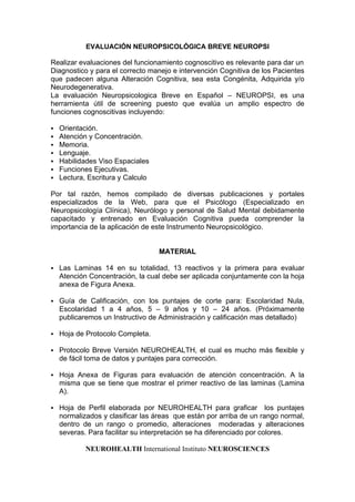 EVALUACIÓN NEUROPSICOLÓGICA BREVE NEUROPSI
Realizar evaluaciones del funcionamiento cognoscitivo es relevante para dar un
Diagnostico y para el correcto manejo e intervención Cognitiva de los Pacientes
que padecen alguna Alteración Cognitiva, sea esta Congénita, Adquirida y/o
Neurodegenerativa.
La evaluación Neuropsicologica Breve en Español – NEUROPSI, es una
herramienta útil de screening puesto que evalúa un amplio espectro de
funciones cognoscitivas incluyendo:
 Orientación.
 Atención y Concentración.
 Memoria.
 Lenguaje.
 Habilidades Viso Espaciales
 Funciones Ejecutivas.
 Lectura, Escritura y Calculo
Por tal razón, hemos compilado de diversas publicaciones y portales
especializados de la Web, para que el Psicólogo (Especializado en
Neuropsicología Clínica), Neurólogo y personal de Salud Mental debidamente
capacitado y entrenado en Evaluación Cognitiva pueda comprender la
importancia de la aplicación de este Instrumento Neuropsicológico.
MATERIAL
 Las Laminas 14 en su totalidad, 13 reactivos y la primera para evaluar
Atención Concentración, la cual debe ser aplicada conjuntamente con la hoja
anexa de Figura Anexa.
 Guía de Calificación, con los puntajes de corte para: Escolaridad Nula,
Escolaridad 1 a 4 años, 5 – 9 años y 10 – 24 años. (Próximamente
publicaremos un Instructivo de Administración y calificación mas detallado)
 Hoja de Protocolo Completa.
 Protocolo Breve Versión NEUROHEALTH, el cual es mucho más flexible y
de fácil toma de datos y puntajes para corrección.
 Hoja Anexa de Figuras para evaluación de atención concentración. A la
misma que se tiene que mostrar el primer reactivo de las laminas (Lamina
A).
 Hoja de Perfil elaborada por NEUROHEALTH para graficar los puntajes
normalizados y clasificar las áreas que están por arriba de un rango normal,
dentro de un rango o promedio, alteraciones moderadas y alteraciones
severas. Para facilitar su interpretación se ha diferenciado por colores.
NEUROHEALTH International Instituto NEUROSCIENCES
 