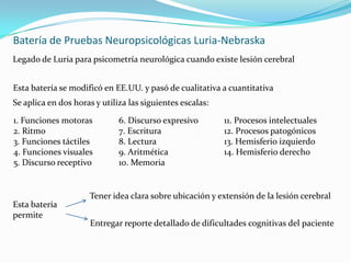 Batería de Pruebas Neuropsicológicas Luria-NebraskaLegado de Luria para psicometría neurológica cuando existe lesión cerebralEsta batería se modificó en EE.UU. y pasó de cualitativa a cuantitativaSe aplica en dos horas y utiliza las siguientes escalas:1. Funciones motoras	6. Discurso expresivo	11. Procesos intelectuales2. Ritmo			7. Escritura		12. Procesos patogónicos3. Funciones táctiles	8. Lectura		13. Hemisferio izquierdo4. Funciones visuales	9. Aritmética		14. Hemisferio derecho5. Discurso receptivo	10. MemoriaTener idea clara sobre ubicación y extensión de la lesión cerebralEsta batería permiteEntregar reporte detallado de dificultades cognitivas del paciente