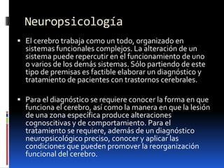 NeuropsicologíaEl cerebro trabaja como un todo, organizado en sistemas funcionales complejos. La alteración de un sistema puede repercutir en el funcionamiento de uno o varios de los demás sistemas. Sólo partiendo de este tipo de premisas es factible elaborar un diagnóstico y tratamiento de pacientes con trastornos cerebrales. Para el diagnóstico se requiere conocer la forma en que funciona el cerebro, así como la manera en que la lesión de una zona específica produce alteraciones cognoscitivas y de comportamiento. Para el tratamiento se requiere, además de un diagnóstico neuropsicológico preciso, conocer y aplicar las condiciones que pueden promover la reorganización funcional del cerebro. 