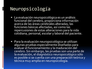 NeuropsicologíaLa evaluación neuropsicológica es un análisis funcional del cerebro, proporciona información acerca de las áreas cerebrales alteradas, las funciones básicas afectadas, así como las repercusiones de estas alteraciones para la vida cotidiana, personal, escolar y laboral del paciente. Para la evaluación neuropsicológica se utilizan algunas pruebas especialmente diseñadas para evaluar el funcionamiento y la maduración del cerebro. Sin embargo, las pruebas son una parte de la evaluación, el diagnóstico neuropsicológico sólo es posible si se cuenta con una preparación teórica y técnica muy amplia en neuropsicología. 