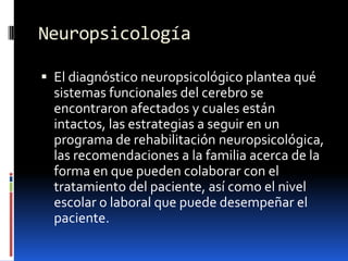 NeuropsicologíaEl diagnóstico neuropsicológico plantea qué sistemas funcionales del cerebro se encontraron afectados y cuales están intactos, las estrategias a seguir en un programa de rehabilitación neuropsicológica, las recomendaciones a la familia acerca de la forma en que pueden colaborar con el tratamiento del paciente, así como el nivel escolar o laboral que puede desempeñar el paciente.