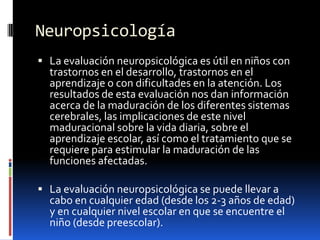 Neuropsicología La evaluación neuropsicológica es útil en niños con trastornos en el desarrollo, trastornos en el aprendizaje o con dificultades en la atención. Los resultados de esta evaluación nos dan información acerca de la maduración de los diferentes sistemas cerebrales, las implicaciones de este nivel maduracionalsobre la vida diaria, sobre el aprendizaje escolar, así como el tratamiento que se requiere para estimular la maduración de las funciones afectadas. La evaluación neuropsicológica se puede llevar a cabo en cualquier edad (desde los 2-3 años de edad) y en cualquier nivel escolar en que se encuentre el niño (desde preescolar).
