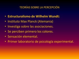 TEORÍAS SOBRE LA PERCEPCIÓN
• Estructuralismo de Wilhelm Wundt:
• Instituto Max Planck (Alemania)
• Investiga sobre las asociaciones.
• Se perciben primero los colores.
• Sensación elemental.
• Primer laboratorio de psicología experimental.
 