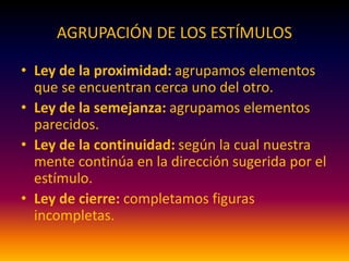 AGRUPACIÓN DE LOS ESTÍMULOS
• Ley de la proximidad: agrupamos elementos
que se encuentran cerca uno del otro.
• Ley de la semejanza: agrupamos elementos
parecidos.
• Ley de la continuidad: según la cual nuestra
mente continúa en la dirección sugerida por el
estímulo.
• Ley de cierre: completamos figuras
incompletas.
 