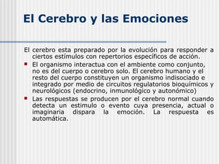 El Cerebro y las Emociones
El cerebro esta preparado por la evolución para responder a
ciertos estímulos con repertorios específicos de acción.
 El organismo interactua con el ambiente como conjunto,
no es del cuerpo o cerebro solo. El cerebro humano y el
resto del cuerpo constituyen un organismo indisociado e
integrado por medio de circuitos regulatorios bioquímicos y
neurológicos (endocrino, inmunológico y autonómico)
 Las respuestas se producen por el cerebro normal cuando
detecta un estimulo o evento cuya presencia, actual o
imaginaria dispara la emoción. La respuesta es
automática.
 