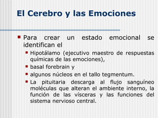El Cerebro y las Emociones
 Para crear un estado emocional se
identifican el
 Hipotálamo (ejecutivo maestro de respuestas
químicas de las emociones),
 basal forebrain y
 algunos núcleos en el tallo tegmentum.
 La pituitaria descarga al flujo sanguíneo
moléculas que alteran el ambiente interno, la
función de las vísceras y las funciones del
sistema nervioso central.
 