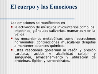 El cuerpo y las Emociones
Las emociones se manifiestan en
 la activación de músculos involuntarios como los:
intestinos, glándulas salivarias, mamarias y en la
vejiga.
 los mecanismos metabólicos como: secreciones
hormonales, contracciones musculares dirigidos
a mantener balances químicos.
 Estas reacciones gobiernan la razón y presión
cardiaca, acidez y alcalinidad celular y
sanguínea, almacenamiento y utilización de
proteínas, lípidos y carbohidratos.
 