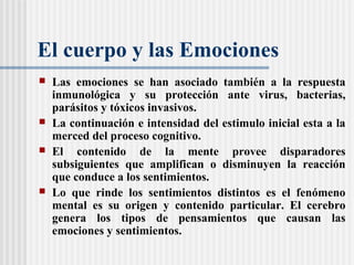 El cuerpo y las Emociones
 Las emociones se han asociado también a la respuesta
inmunológica y su protección ante virus, bacterias,
parásitos y tóxicos invasivos.
 La continuación e intensidad del estimulo inicial esta a la
merced del proceso cognitivo.
 El contenido de la mente provee disparadores
subsiguientes que amplifican o disminuyen la reacción
que conduce a los sentimientos.
 Lo que rinde los sentimientos distintos es el fenómeno
mental es su origen y contenido particular. El cerebro
genera los tipos de pensamientos que causan las
emociones y sentimientos.
 