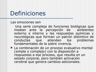 Definiciones
Las emociones son
Una serie compleja de funciones biológicas que
median ante la percepción de ambientes
externo e interno y las respuestas químicas y
neurológicas que forman un patrón distintivo de
conductas que atienden los problemas
fundamentales de la sobre vivencia.
 La combinación de un proceso evaluativo mental
(simple o complejo) con la disposición a
respuestas a ese proceso, que resulta en un
estado corporal, pero también activación
cerebral que genera cambios adicionales.
 