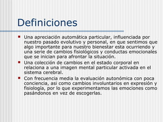 Definiciones
 Una apreciación automática particular, influenciada por
nuestro pasado evolutivo y personal, en que sentimos que
algo importante para nuestro bienestar esta ocurriendo y
una serie de cambios fisiológicos y conductas emocionales
que se inician para afrontar la situación.
 Una colección de cambios en el estado corporal en
relaciona a una imagen mental particular activada en el
sistema cerebral.
 Con frecuencia media la evaluación autonómica con poca
conciencia, asi como cambios involuntarios en expresión y
fisiología, por lo que experimentamos las emociones como
pasándonos en vez de escogerlas.
 