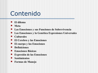 Contenido
 El dilema
 Meta
 Las Emociones y sus Funciones de Sobrevivencia
 Las Emociones y la Genética Expresiones Universales
 Culturales
 El Cerebro y las Emociones
 El cuerpo y las Emociones
 Definiciones
 Emociones Básicas
 Expresión de las Emociones
 Sentimientos
 Formas de Manejo
 