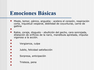 Emociones Básicas
 Miedo, temor, pánico, angustia - acelera el corazón, respiración
corta, inquietud vesperal, debilidad de coyunturas, carne de
gallina

 Rabia, coraje, disgusto - ebullición del pecho, cara sonrojada,
dilatación de orificios de la nariz, mandíbula apretada, impulso
vigoroso a la acción.

 Vergüenza, culpa

 Jubilo, felicidad satisfacción

 Sorpresa, anticipación

 Tristeza, pena
  
 