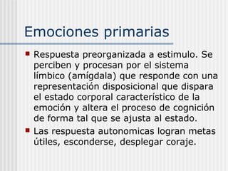 Emociones primarias
 Respuesta preorganizada a estimulo. Se
perciben y procesan por el sistema
límbico (amígdala) que responde con una
representación disposicional que dispara
el estado corporal característico de la
emoción y altera el proceso de cognición
de forma tal que se ajusta al estado.
 Las respuesta autonomicas logran metas
útiles, esconderse, desplegar coraje.
 