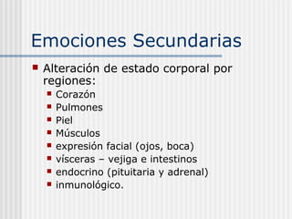 Emociones Secundarias
 Alteración de estado corporal por
regiones:
 Corazón
 Pulmones
 Piel
 Músculos
 expresión facial (ojos, boca)
 vísceras – vejiga e intestinos
 endocrino (pituitaria y adrenal)
 inmunológico.
 