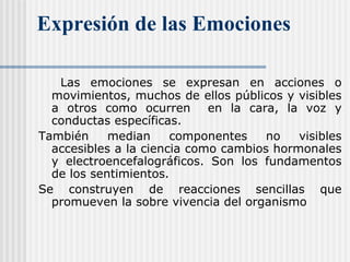 Expresión de las Emociones
Las emociones se expresan en acciones o
movimientos, muchos de ellos públicos y visibles
a otros como ocurren en la cara, la voz y
conductas específicas.
También median componentes no visibles
accesibles a la ciencia como cambios hormonales
y electroencefalográficos. Son los fundamentos
de los sentimientos.
Se construyen de reacciones sencillas que
promueven la sobre vivencia del organismo
 