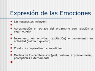 Expresión de las Emociones
 Las respuestas incluyen:

 Aproximación y rechazo del organismo con relación a
algún objeto,

 Incremento en actividad (excitación) o decremento en
actividad (calma o quietud)

 Conducta cooperativa o competitiva.

 Muchos de los cambios son (piel, postura, expresión facial)
perceptibles externamente.

 