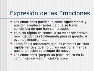 Expresión de las Emociones
 Las emociones pueden inicarse rápidamente y
pueden acontecer antes de que se tome
conciencia de que han comenzado.
 El inicio rápido es central a su valor adaptativo,
movilizándonos rápidamente para responder a
eventos importantes.
 También es adaptativo que los cambios ocurran
rápidamente y que no duren mucho, a menos
que la emoción se evoque de nuevo.
 Las emociones juegan un papel crítico en la
comunicación y significado a otros
 