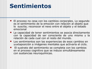 Sentimientos
 El proceso no cesa con los cambios corporales. Lo segundo
es el sentimiento de la emoción con relación al objeto que
lo suscita; reconocer el nexo entre el objeto y el estado
emocional
 La capacidad de tener sentimientos se asocia directamente
con la capacidad de ser consciente de uno mismo y la
relación de cada cual con el resto del mundo.
 Los sentimientos son las experiencias de esos cambios en
yuxtaposición a imágenes mentales que activaría el ciclo.
 El sustrato del sentimiento se completa con los cambios
en el proceso cognitivo que se induce simultáneamente
con sustancias neuroquímicas.
 