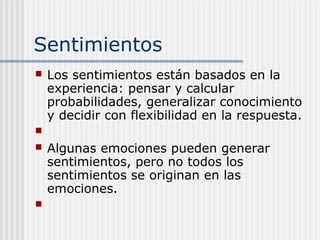 Sentimientos
 Los sentimientos están basados en la
experiencia: pensar y calcular
probabilidades, generalizar conocimiento
y decidir con flexibilidad en la respuesta.

 Algunas emociones pueden generar
sentimientos, pero no todos los
sentimientos se originan en las
emociones.

 