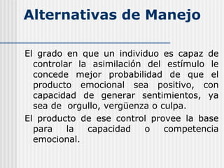 Alternativas de Manejo
El grado en que un individuo es capaz de
controlar la asimilación del estímulo le
concede mejor probabilidad de que el
producto emocional sea positivo, con
capacidad de generar sentimientos, ya
sea de orgullo, vergüenza o culpa.
El producto de ese control provee la base
para la capacidad o competencia
emocional.
 